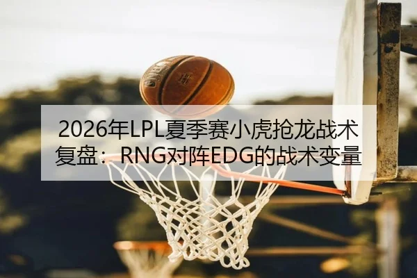 2026年LPL夏季赛小虎抢龙战术复盘：RNG对阵EDG的战术变量